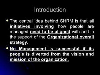 Introduction
 The

central idea behind SHRM is that all
initiatives involving how people are
managed need to be aligned with and in
the support of the Organizational overall
strategy.
 No Management is successful if its
people is diverted from the vision and
mission of the organization.

 