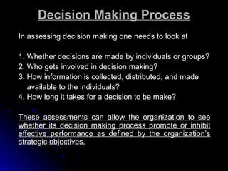 Decision Making Process
In assessing decision making one needs to look at
1. Whether decisions are made by individuals or groups?
2. Who gets involved in decision making?
3. How information is collected, distributed, and made
available to the individuals?
4. How long it takes for a decision to be make?
These assessments can allow the organization to see
whether its decision making process promote or inhibit
effective performance as defined by the organization’s
strategic objectives.

 