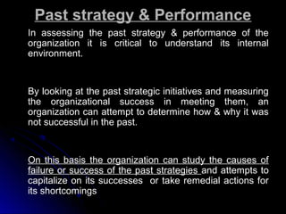 Past strategy & Performance
In assessing the past strategy & performance of the
organization it is critical to understand its internal
environment.

By looking at the past strategic initiatives and measuring
the organizational success in meeting them, an
organization can attempt to determine how & why it was
not successful in the past.

On this basis the organization can study the causes of
failure or success of the past strategies and attempts to
capitalize on its successes or take remedial actions for
its shortcomings

 