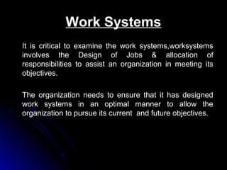 Work Systems
It is critical to examine the work systems,worksystems
involves the Design of Jobs & allocation of
responsibilities to assist an organization in meeting its
objectives.
The organization needs to ensure that it has designed
work systems in an optimal manner to allow the
organization to pursue its current and future objectives.

 