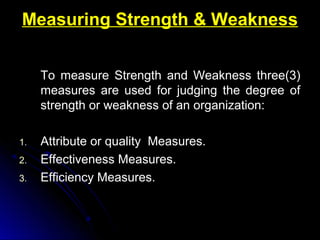 Measuring Strength & Weakness
To measure Strength and Weakness three(3)
measures are used for judging the degree of
strength or weakness of an organization:
1.
2.
3.

Attribute or quality Measures.
Effectiveness Measures.
Efficiency Measures.

 