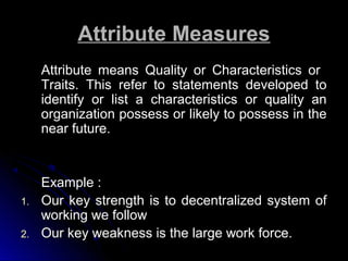 Attribute Measures
Attribute means Quality or Characteristics or
Traits. This refer to statements developed to
identify or list a characteristics or quality an
organization possess or likely to possess in the
near future.

1.
2.

Example :
Our key strength is to decentralized system of
working we follow
Our key weakness is the large work force.

 