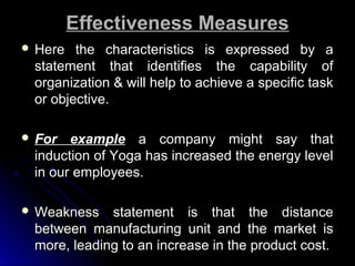 Effectiveness Measures
 Here

the characteristics is expressed by a
statement that identifies the capability of
organization & will help to achieve a specific task
or objective.

 For

example a company might say that
induction of Yoga has increased the energy level
in our employees.

 Weakness

statement is that the distance
between manufacturing unit and the market is
more, leading to an increase in the product cost.

 