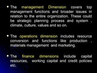  The

management Dimension covers top
management functions and broader issues in
relation to the entire organization. These could
be strategic planning process and system ,
climate, culture, values and so on.

 The

operations dimension includes resource
conversion and functions like production ,
materials management and marketing.

 The

finance dimensions include capital
resources, working capital and credit policies
etc.

 