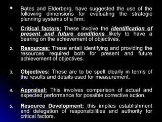 

Bates and Elderberg, have suggested the use of the
following dimensions for evaluating the strategic
planning systems of a firm:

1.

Critical factors: These involve the identification of
present and future conditions likely to have a
bearing on the achievement of objectives.

2.

Resources: These entail identifying and providing the
resources required both for present and future
achievement of objectives.

3.

Objectives: These are to be spelt clearly in terms of
the results and details used for measurement.

4.

Appraisal: This involves comparison of actual and
expected performance for possible corrective action.

5.

Resource Development: this implies establishment
and delegation of responsibilities and authority for
critical factors.

 