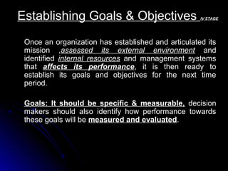 Establishing Goals & Objectives

IV STAGE

Once an organization has established and articulated its
mission ,assessed its external environment and
identified internal resources and management systems
that affects its performance, it is then ready to
establish its goals and objectives for the next time
period.
Goals: It should be specific & measurable, decision
makers should also identify how performance towards
these goals will be measured and evaluated.

 