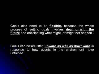 Goals also need to be flexible, because the whole
process of setting goals involves dealing with the
future and anticipating what might or might not happen .

Goals can be adjusted upward as well as downward in
response to how events in the environment have
unfolded

 
