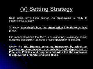 (V) Setting Strategy
Once goals have been defined ,an organization is ready to
determine its strategy.
Strategy ,very simple how the organization intends to achieve
goals.
It is important to know that there is no model way to manage human
resources strategically because every organization is different.
Ideally the HR Strategy serve as framework by which an
organization can develop a consistent and aligned set of
Practices, Policies, and Programs that will allow the employees
to achieve the organizational objectives.

 