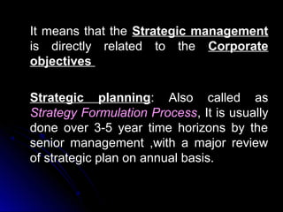 It means that the Strategic management
is directly related to the Corporate
objectives
Strategic planning: Also called as
Strategy Formulation Process, It is usually
done over 3-5 year time horizons by the
senior management ,with a major review
of strategic plan on annual basis.

 