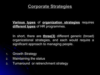 Corporate Strategies

Various types of organization strategies requires
different types of HR programmes.
In short, there are three(3) different generic (broad)
organizational strategies, and each would require a
significant approach to managing people.
1.
2.
3.

Growth Strategy
Maintaining the status
Turnaround or retrenchment strategy

 