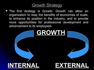 Growth Strategy


The first strategy is Growth. Growth can allow an
organization to reap the benefits of economies of scale,
to enhance its position in the industry, and to provide
more opportunities for professional development and
advancement to its employees.

GROWTH

INTERNAL

EXTERNAL

 