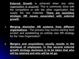 External Growth is achieved when any other
organization is acquired. This is commonly done with
the competitors or with the other organization that
supply the raw materials .There are two(2)key
strategic HR issues associated with external
growth:
1.

Merging dissimilar HR systems from different
organizations.: The process may involve starting from
scratch and establishing an entirely new HR strategy
for the “new Organization”.

2.

Mergers and acquisitions usually results in the
dismissal of employees: In this second external
growth strategy decisions is to be taken that who
will be retained and who will be let go.

 