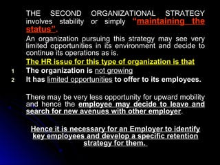 THE SECOND ORGANIZATIONAL STRATEGY
involves stability or simply “maintaining the

status”.

1
2

An organization pursuing this strategy may see very
limited opportunities in its environment and decide to
continue its operations as is.
The HR issue for this type of organization is that
The organization is not growing
It has limited opportunities to offer to its employees.
There may be very less opportunity for upward mobility
and hence the employee may decide to leave and
search for new avenues with other employer.
Hence it is necessary for an Employer to identify
key employees and develop a specific retention
strategy for them.

 