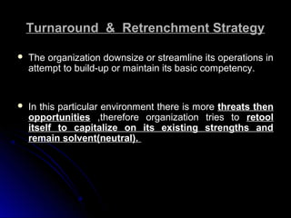 Turnaround & Retrenchment Strategy


The organization downsize or streamline its operations in
attempt to build-up or maintain its basic competency.



In this particular environment there is more threats then
opportunities ,therefore organization tries to retool
itself to capitalize on its existing strengths and
remain solvent(neutral).

 