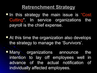 Retrenchment Strategy
 In

this strategy the main issue is “Cost
Cutting". In service organizations the
payroll is the chief expense.

 At

this time the organization also develops
the strategy to manage the ‘Survivors’.

 Many

organizations
announce
the
intention to lay off employees well in
advance of the actual notification of
individually affected employees.

 