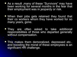  As

a result ,many of these “Survivors” may have
been working for several months in the fear that
their employment was in jeopardy or risk.

 When

their jobs gets retained they found that
their co workers whom they have worked for so
many years, gone.

 They

are often asked to take additional
responsibilities of those who departed generally
without compensation.

 This

makes them demoralized, depressed etc..
and boosting the moral of these employees is an
significant HR challenge.

 