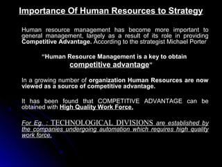 Importance Of Human Resources to Strategy
Human resource management has become more important to
general management, largely as a result of its role in providing
Competitive Advantage. According to the strategist Michael Porter
“Human Resource Management is a key to obtain
competitive advantage”
In a growing number of organization Human Resources are now
viewed as a source of competitive advantage.
It has been found that COMPETITIVE ADVANTAGE can be
obtained with High Quality Work Force.
For Eg. : TECHNOLOGICAL DIVISIONS are established by
the companies undergoing automation which requires high quality
work force.

 