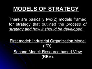 MODELS OF STRATEGY
There are basically two(2) models framed
for strategy that outlined the process of
strategy and how it should be developed.
First model: Industrial Organization Model
(I/O).
Second Model: Resource based View
(RBV).

 