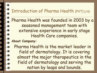 Introduction of Pharma Health (PVT) Ltd.
Pharma Health was founded in 2003 by a
seasoned management team with
extensive experience in early stage
Health Care companies.
About Company:
Pharma Health is the market leader in
field of dermatology. It is covering
almost the major therapeutics in the
field of dermatology and serving the
nation by leaps and bounds.
 
