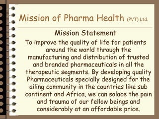 Mission of Pharma Health (PVT) Ltd.
Mission Statement
To improve the quality of life for patients
around the world through the
manufacturing and distribution of trusted
and branded pharmaceuticals in all the
therapeutic segments. By developing quality
Pharmaceuticals specially designed for the
ailing community in the countries like sub
continent and Africa, we can solace the pain
and trauma of our fellow beings and
considerably at an affordable price.
 