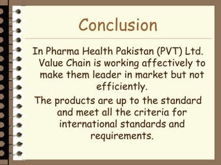 Conclusion
In Pharma Health Pakistan (PVT) Ltd.
Value Chain is working affectively to
make them leader in market but not
efficiently.
The products are up to the standard
and meet all the criteria for
international standards and
requirements.
 