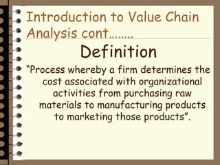 Introduction to Value Chain
Analysis cont……..
Definition
“Process whereby a firm determines the
cost associated with organizational
activities from purchasing raw
materials to manufacturing products
to marketing those products”.
 