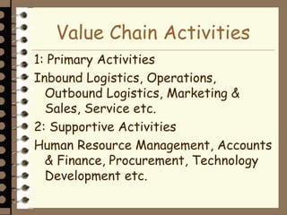 Value Chain Activities
1: Primary Activities
Inbound Logistics, Operations,
Outbound Logistics, Marketing &
Sales, Service etc.
2: Supportive Activities
Human Resource Management, Accounts
& Finance, Procurement, Technology
Development etc.
 