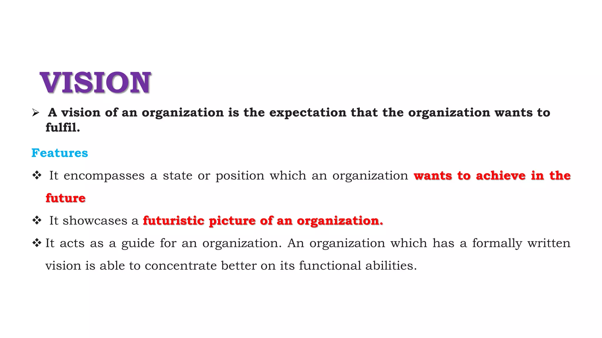 VISION
 A vision of an organization is the expectation that the organization wants to
fulfil.
Features
 It encompasses a state or position which an organization wants to achieve in the
future
 It showcases a futuristic picture of an organization.
 It acts as a guide for an organization. An organization which has a formally written
vision is able to concentrate better on its functional abilities.
 