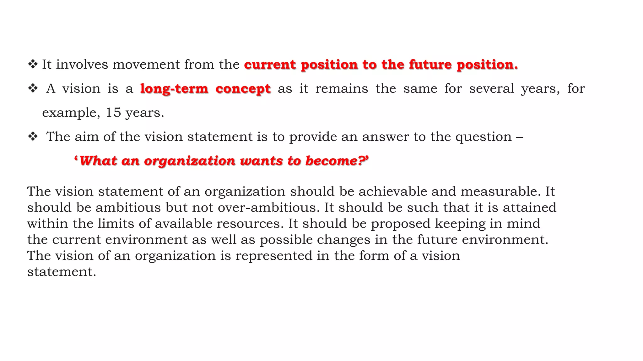  It involves movement from the current position to the future position.
 A vision is a long-term concept as it remains the same for several years, for
example, 15 years.
 The aim of the vision statement is to provide an answer to the question –
‘What an organization wants to become?’
The vision statement of an organization should be achievable and measurable. It
should be ambitious but not over-ambitious. It should be such that it is attained
within the limits of available resources. It should be proposed keeping in mind
the current environment as well as possible changes in the future environment.
The vision of an organization is represented in the form of a vision
statement.
 