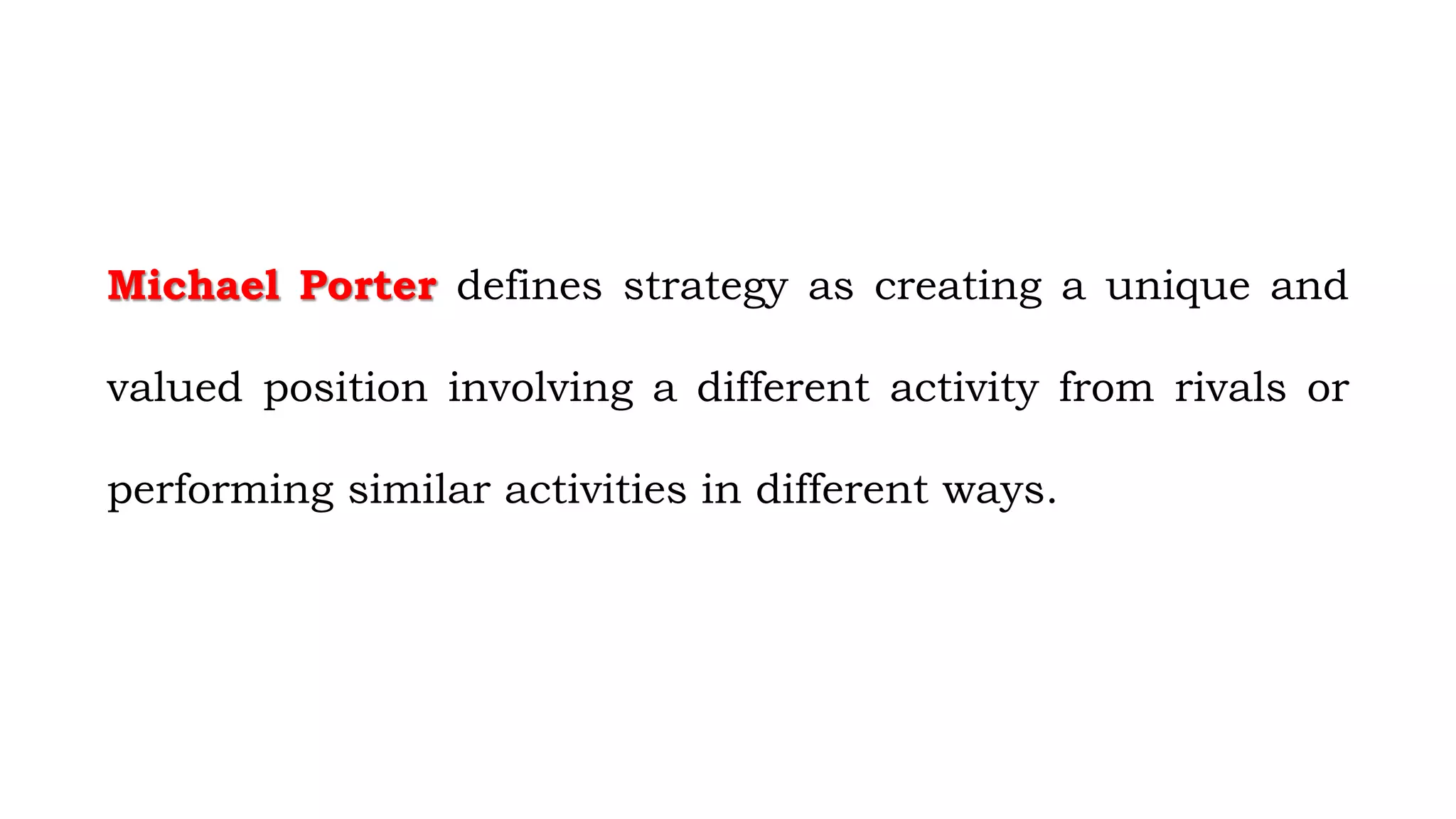 Michael Porter defines strategy as creating a unique and
valued position involving a different activity from rivals or
performing similar activities in different ways.
 