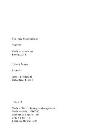 Strategic Management
6HO705
Module Handbook
Spring 2016
Sydney Moyo
Lecturer
[email protected]
Belvedere, Floor 1
Page 2
Module Title: Strategic Management
Module Code: 6HO705
Number of Credits: 20
Credit Level: 6
Learning Hours: 200
 