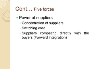 Cont… Five forces Competitive rivalry – Competitive rivals are organizations with similar products and services aimed at the same customer groupFactor affect the degree of competitive rivalry in an industry or sectorThe extent to which competitors are in balanceIndustry growth rateHigh fixed costs in an industryHigh exit barrier to an industryDifferentiation