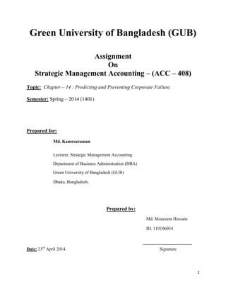 1
Green University of Bangladesh (GUB)
Assignment
On
Strategic Management Accounting – (ACC – 408)
Topic: Chapter – 14 : Predicting and Preventing Corporate Failure.
Semester: Spring – 2014 (1401)
Prepared for:
Md. Kamruzzaman
Lecturer, Strategic Management Accounting
Department of Business Administration (DBA)
Green University of Bangladesh (GUB)
Dhaka, Bangladesh.
Prepared by:
Md. Moazzem Hossain
ID. 110106034
Date: 23rd
April 2014 Signature
 