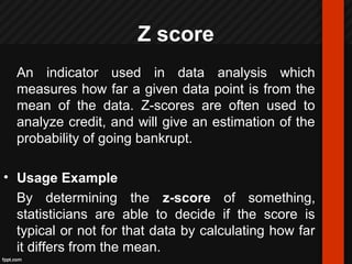Z score
An indicator used in data analysis which
measures how far a given data point is from the
mean of the data. Z-scores are often used to
analyze credit, and will give an estimation of the
probability of going bankrupt.
• Usage Example
By determining the z-score of something,
statisticians are able to decide if the score is
typical or not for that data by calculating how far
it differs from the mean.
 