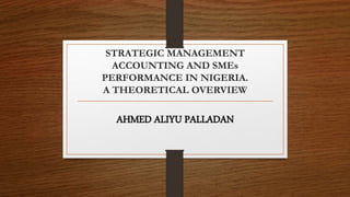 STRATEGIC MANAGEMENT
ACCOUNTING AND SMEs
PERFORMANCE IN NIGERIA.
A THEORETICAL OVERVIEW
AHMED ALIYU PALLADAN
 