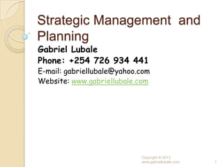 Strategic Management and
Planning
Gabriel Lubale
Phone: +254 726 934 441
E-mail: gabriellubale@yahoo.com
Website: www.gabriellubale.com




                            Copyright © 2013
                            www.gabriellubale.com   1
 