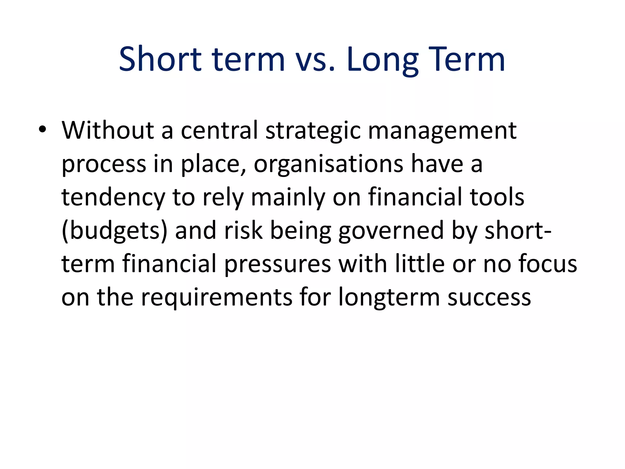 Short term vs. Long Term
• Without a central strategic management
  process in place, organisations have a
  tendency to rely mainly on financial tools
  (budgets) and risk being governed by short-
  term financial pressures with little or no focus
  on the requirements for longterm success
 