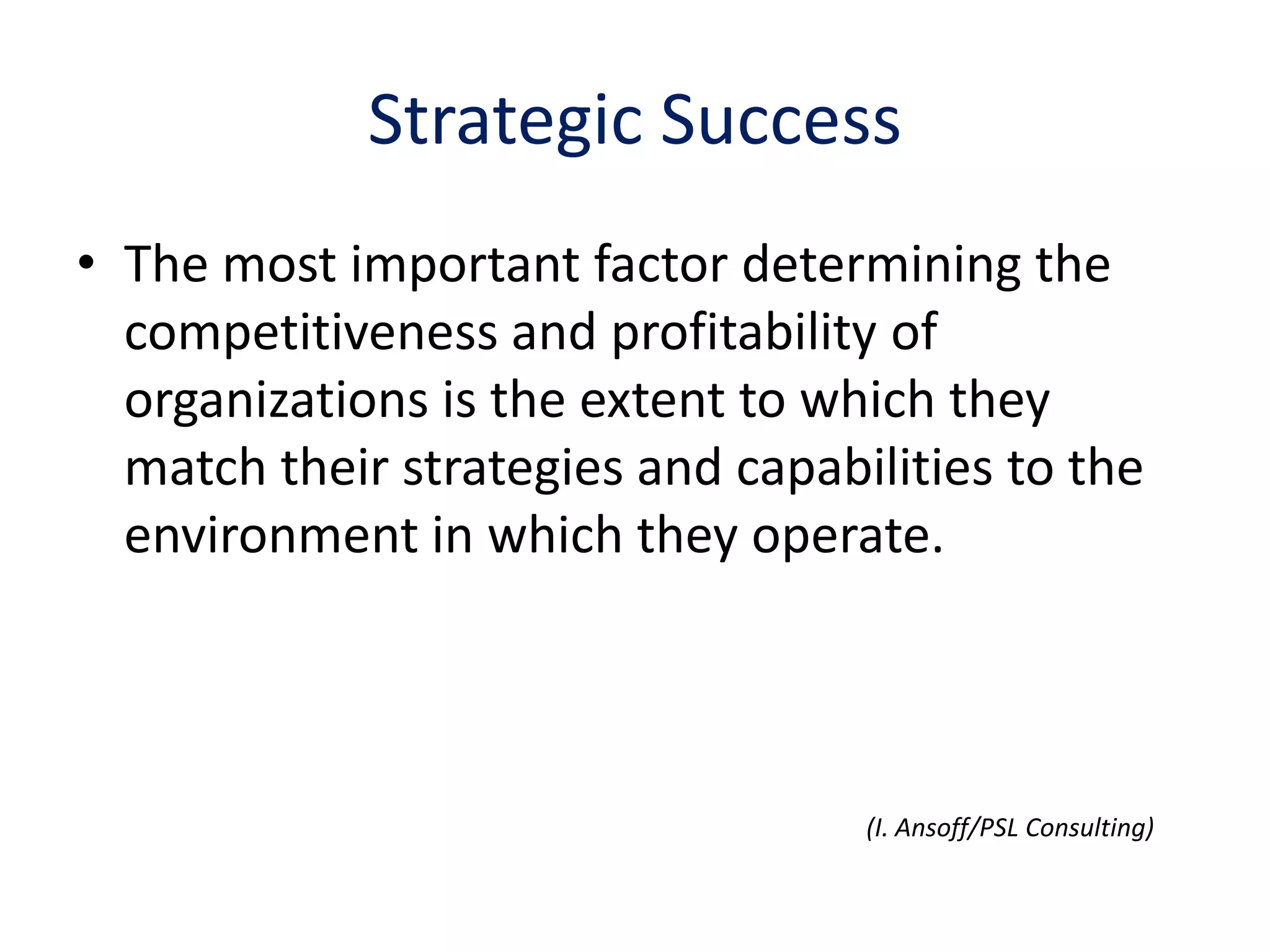 Strategic Success
• The most important factor determining the
  competitiveness and profitability of
  organizations is the extent to which they
  match their strategies and capabilities to the
  environment in which they operate.




                                   (I. Ansoff/PSL Consulting)
 