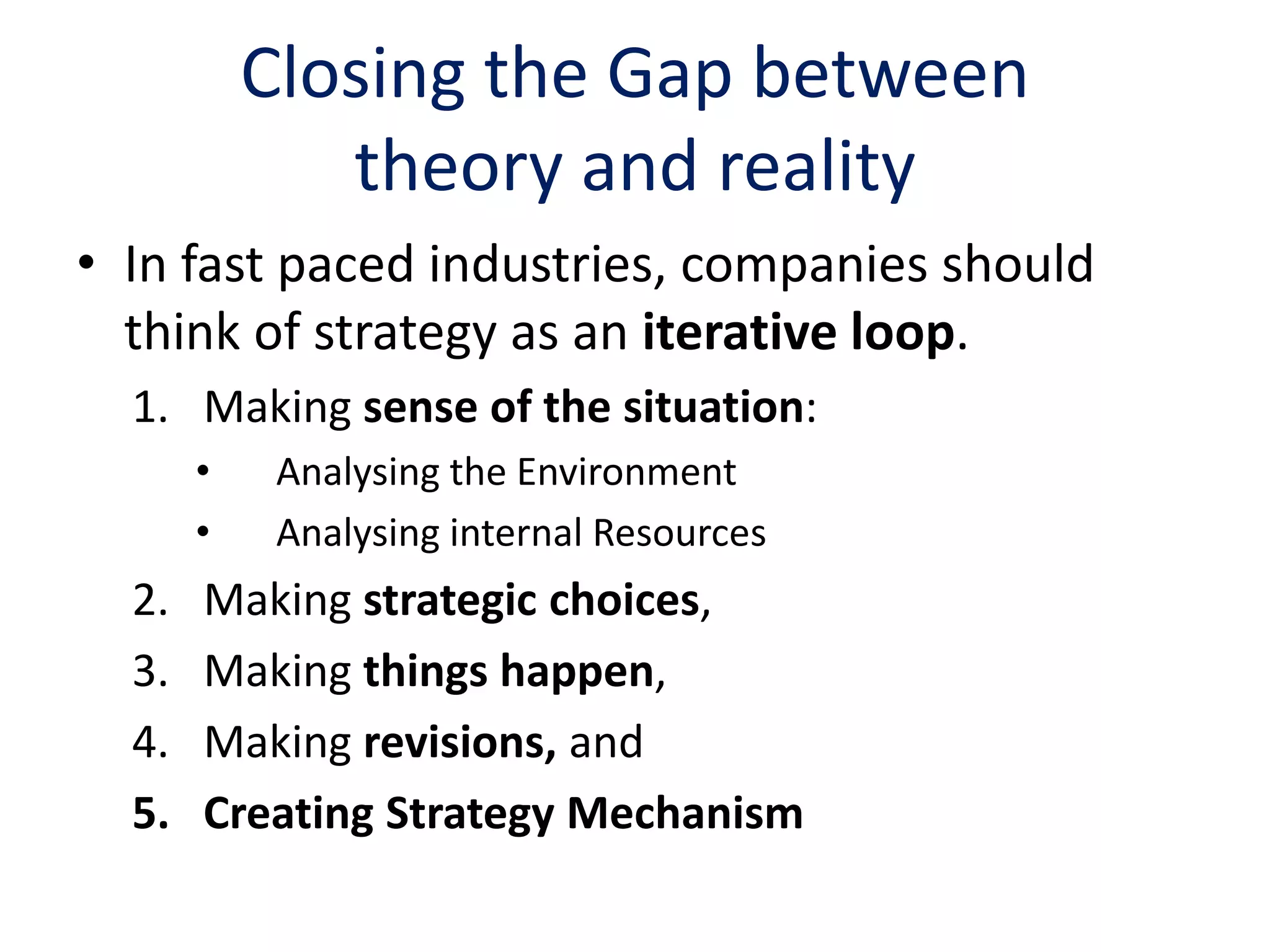 Closing the Gap between
              theory and reality
• In fast paced industries, companies should
  think of strategy as an iterative loop.
  1. Making sense of the situation:
       •    Analysing the Environment
       •    Analysing internal Resources
  2.   Making strategic choices,
  3.   Making things happen,
  4.   Making revisions, and
  5.   Creating Strategy Mechanism
 