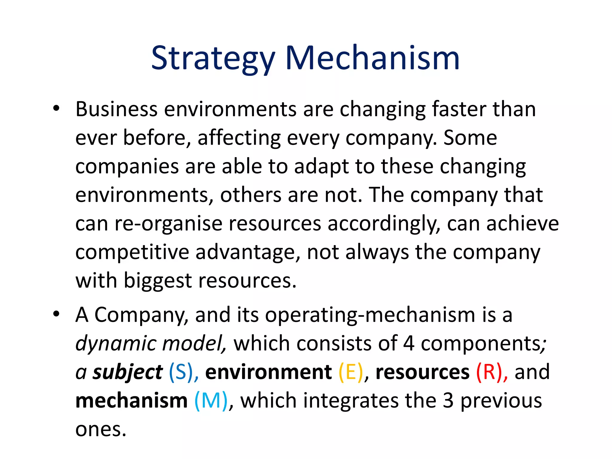 Strategy Mechanism
• Business environments are changing faster than
  ever before, affecting every company. Some
  companies are able to adapt to these changing
  environments, others are not. The company that
  can re-organise resources accordingly, can achieve
  competitive advantage, not always the company
  with biggest resources.
• A Company, and its operating-mechanism is a
  dynamic model, which consists of 4 components;
  a subject (S), environment (E), resources (R), and
  mechanism (M), which integrates the 3 previous
  ones.
 