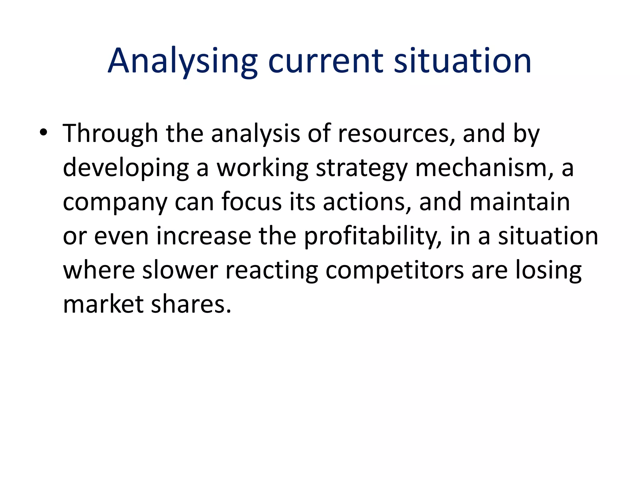 Analysing current situation
• Through the analysis of resources, and by
  developing a working strategy mechanism, a
  company can focus its actions, and maintain
  or even increase the profitability, in a situation
  where slower reacting competitors are losing
  market shares.
 