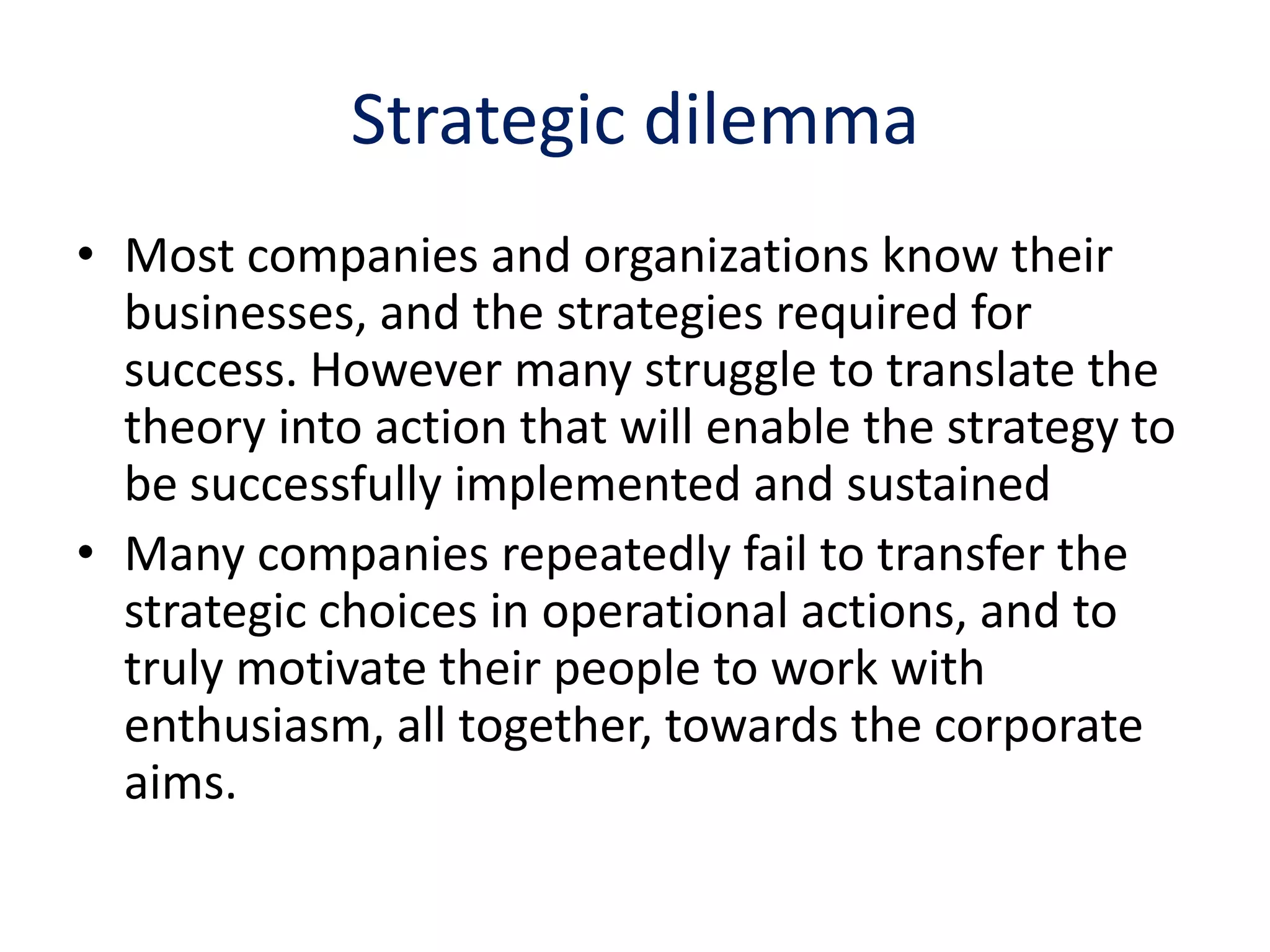 Strategic dilemma
• Most companies and organizations know their
  businesses, and the strategies required for
  success. However many struggle to translate the
  theory into action that will enable the strategy to
  be successfully implemented and sustained
• Many companies repeatedly fail to transfer the
  strategic choices in operational actions, and to
  truly motivate their people to work with
  enthusiasm, all together, towards the corporate
  aims.
 