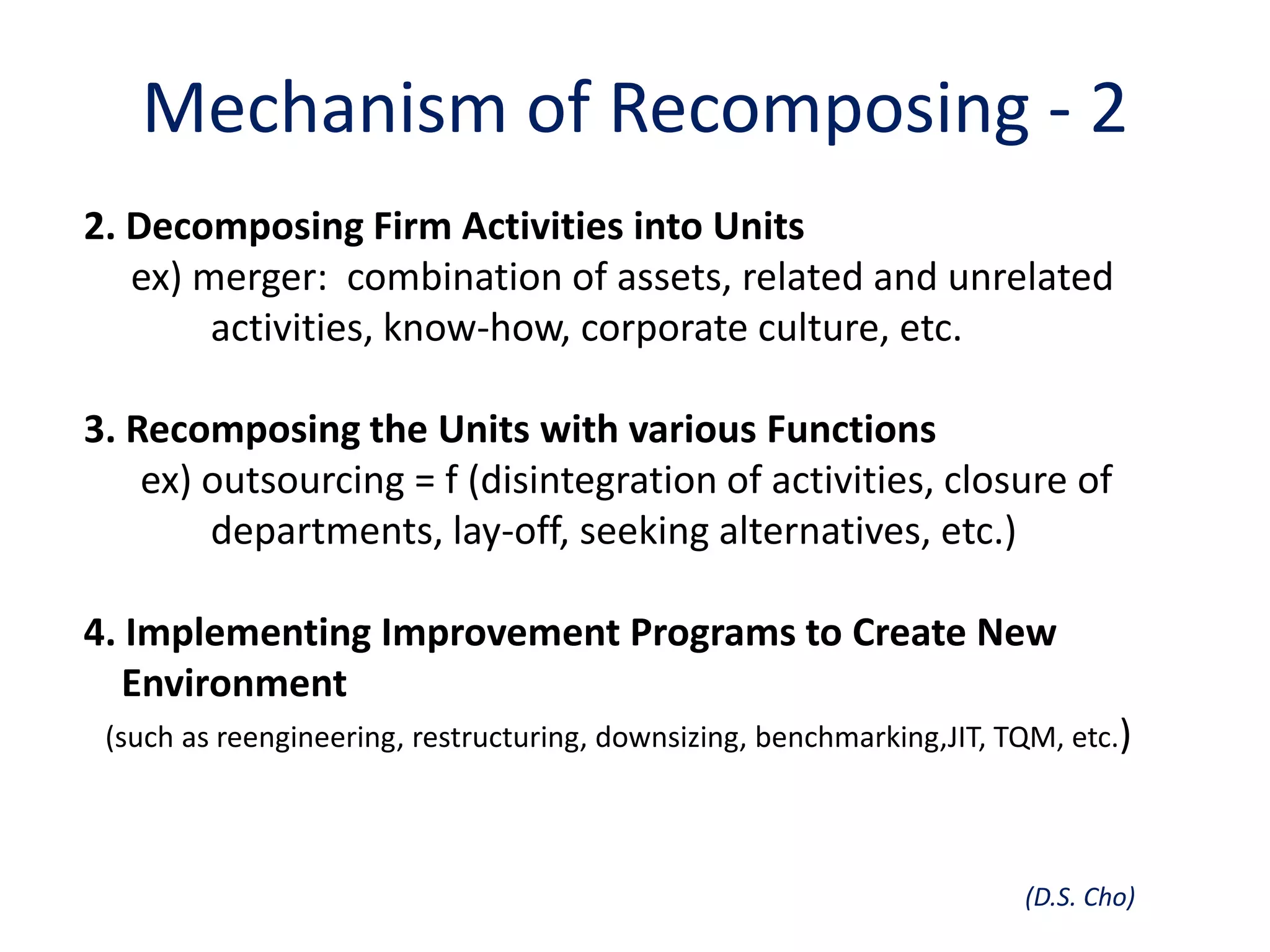 Mechanism of Recomposing - 2
2. Decomposing Firm Activities into Units
   ex) merger: combination of assets, related and unrelated
        activities, know-how, corporate culture, etc.

3. Recomposing the Units with various Functions
    ex) outsourcing = f (disintegration of activities, closure of
        departments, lay-off, seeking alternatives, etc.)

4. Implementing Improvement Programs to Create New
   Environment
 (such as reengineering, restructuring, downsizing, benchmarking,JIT, TQM, etc.)




                                                                       (D.S. Cho)
 