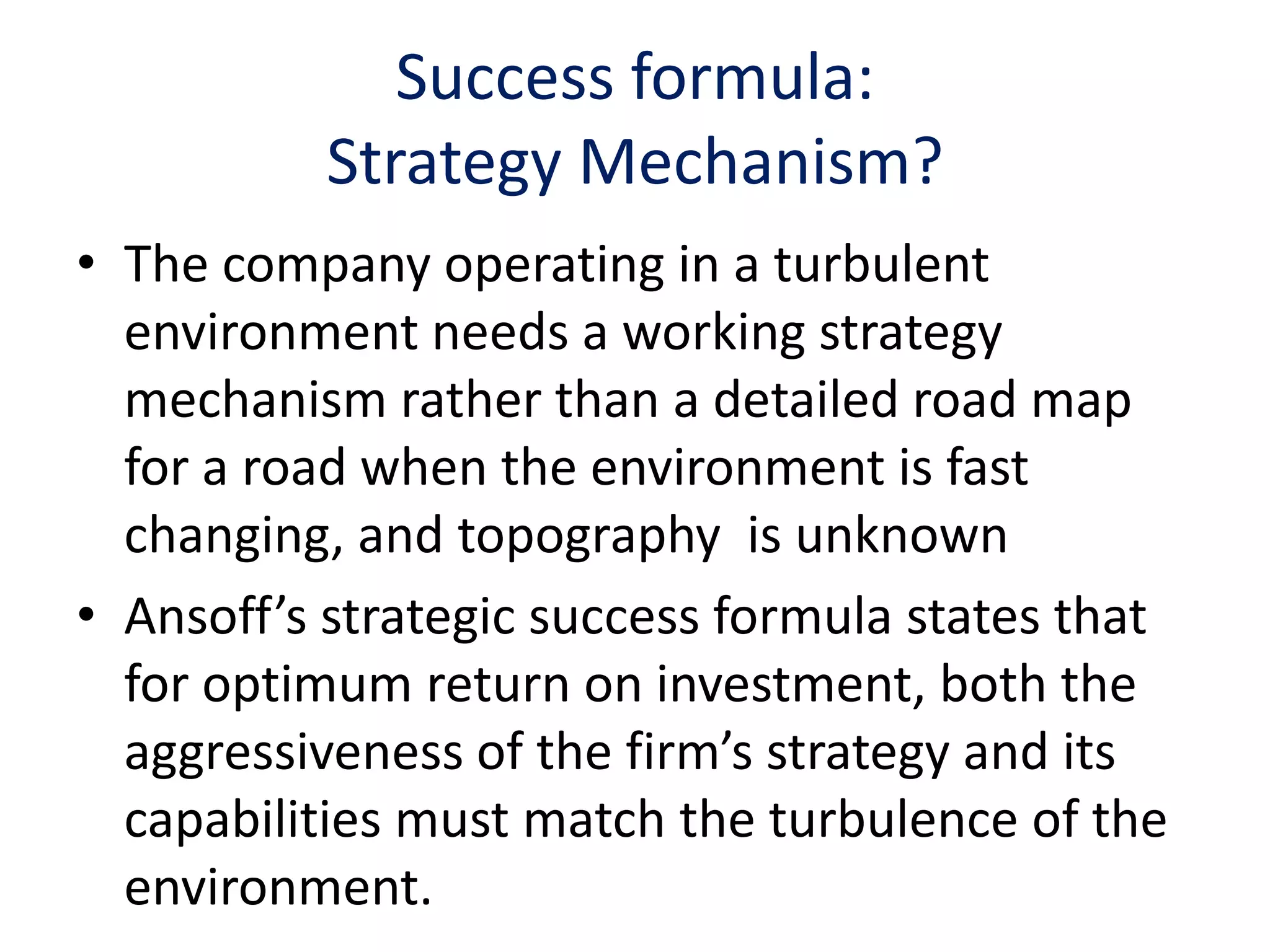 Success formula:
           Strategy Mechanism?
• The company operating in a turbulent
  environment needs a working strategy
  mechanism rather than a detailed road map
  for a road when the environment is fast
  changing, and topography is unknown
• Ansoff’s strategic success formula states that
  for optimum return on investment, both the
  aggressiveness of the firm’s strategy and its
  capabilities must match the turbulence of the
  environment.
 