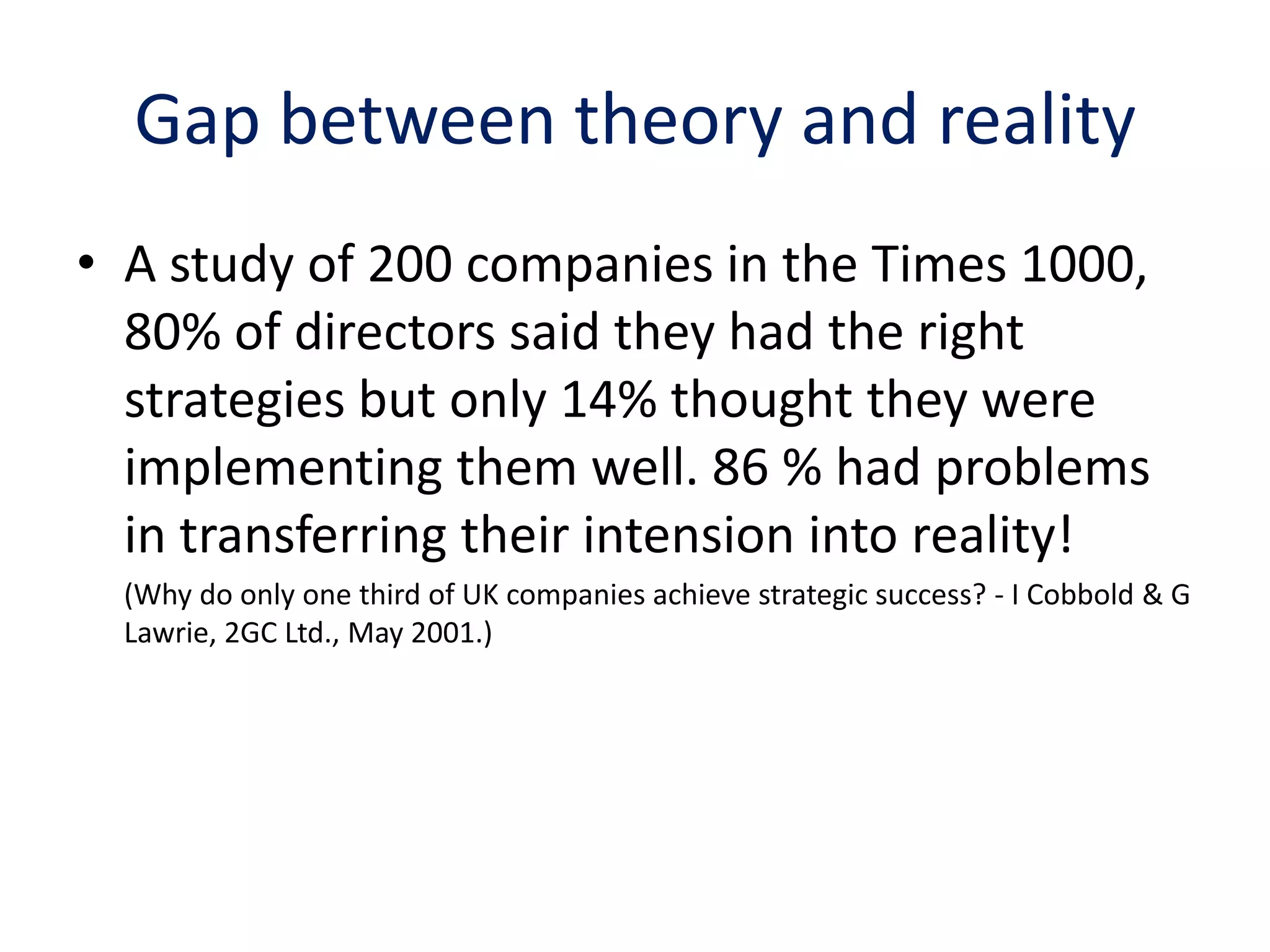 Gap between theory and reality
• A study of 200 companies in the Times 1000,
  80% of directors said they had the right
  strategies but only 14% thought they were
  implementing them well. 86 % had problems
  in transferring their intension into reality!
  (Why do only one third of UK companies achieve strategic success? - I Cobbold & G
  Lawrie, 2GC Ltd., May 2001.)
 