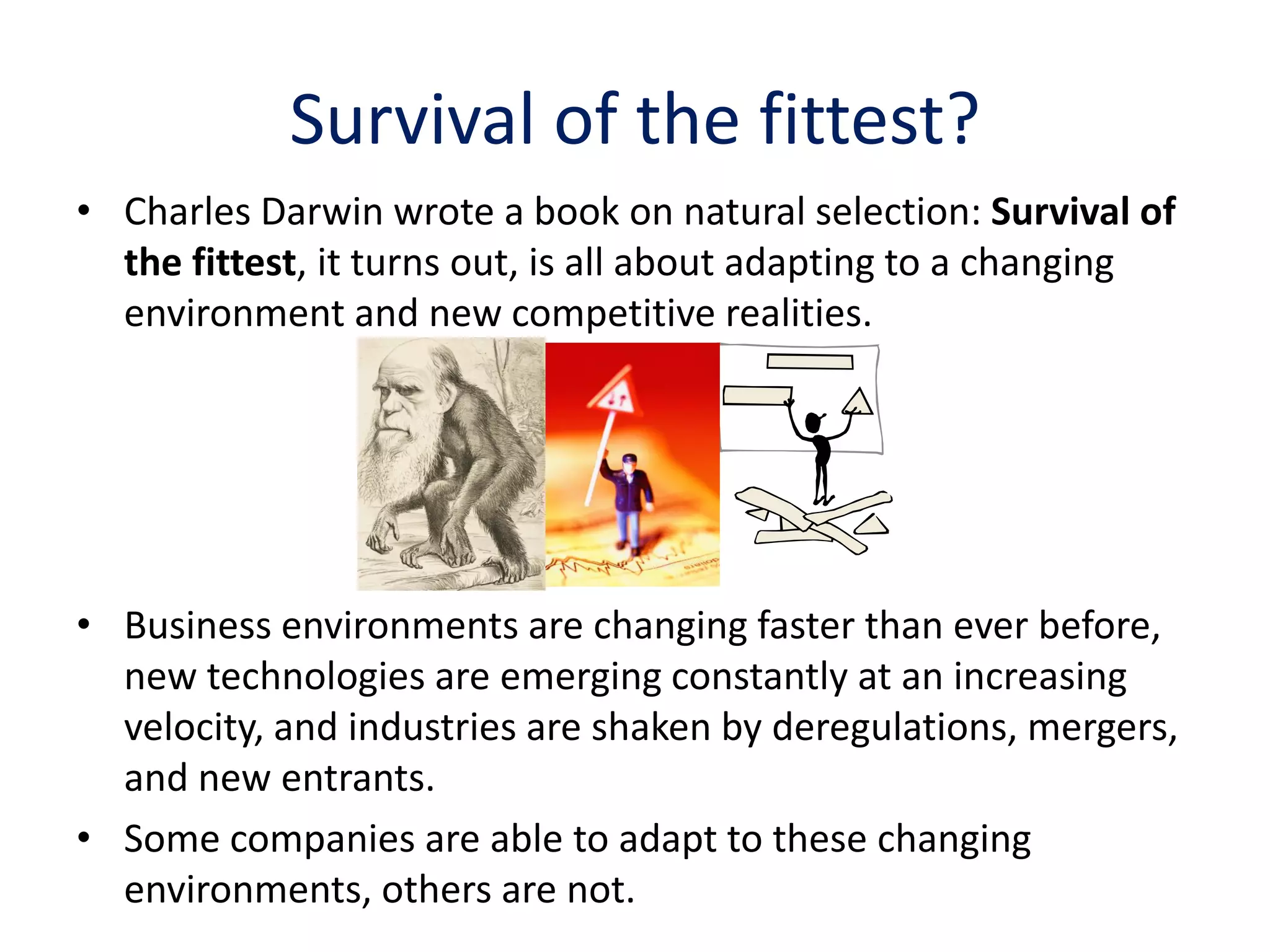 Survival of the fittest?
• Charles Darwin wrote a book on natural selection: Survival of
  the fittest, it turns out, is all about adapting to a changing
  environment and new competitive realities.




• Business environments are changing faster than ever before,
  new technologies are emerging constantly at an increasing
  velocity, and industries are shaken by deregulations, mergers,
  and new entrants.
• Some companies are able to adapt to these changing
  environments, others are not.
 
