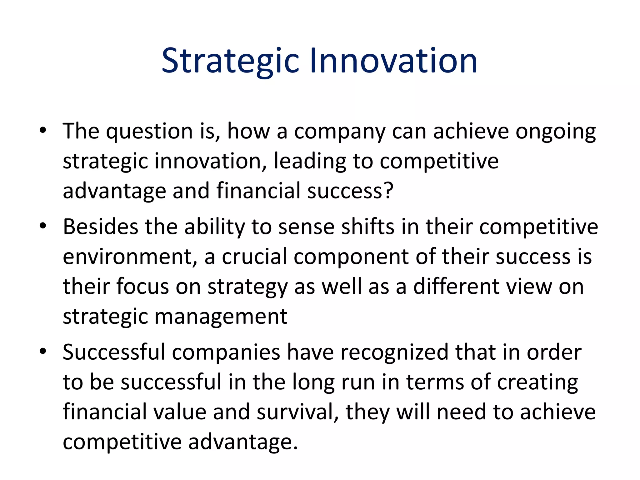 Strategic Innovation
• The question is, how a company can achieve ongoing
  strategic innovation, leading to competitive
  advantage and financial success?
• Besides the ability to sense shifts in their competitive
  environment, a crucial component of their success is
  their focus on strategy as well as a different view on
  strategic management
• Successful companies have recognized that in order
  to be successful in the long run in terms of creating
  financial value and survival, they will need to achieve
  competitive advantage.
 