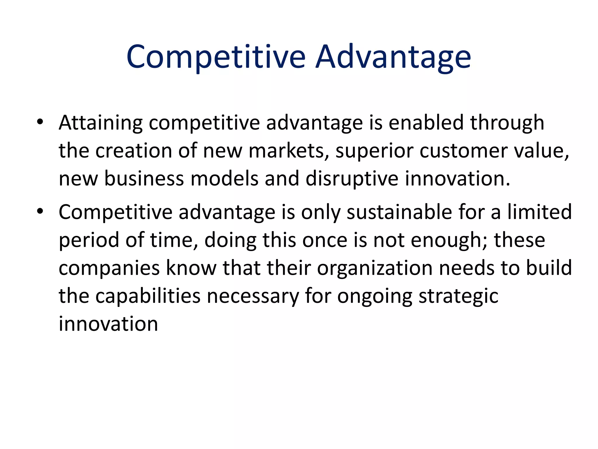 Competitive Advantage
• Attaining competitive advantage is enabled through
  the creation of new markets, superior customer value,
  new business models and disruptive innovation.
• Competitive advantage is only sustainable for a limited
  period of time, doing this once is not enough; these
  companies know that their organization needs to build
  the capabilities necessary for ongoing strategic
  innovation
 