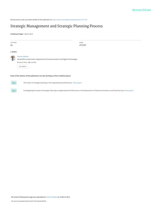 See discussions, stats, and author profiles for this publication at: https://www.researchgate.net/publication/273757341
Strategic Management and Strategic Planning Process
Conference Paper · March 2014
CITATIONS
16
READS
273,767
1 author:
Some of the authors of this publication are also working on these related projects:
The impact of strategic planning on the organisational performance. View project
Investigating the Impact of Strategic Planning on Organisational Performance in the Department of Telecommunications and Postal Services View project
Stevens Maleka
South Africa Government- Department of Communications and Digital Technologies
9 PUBLICATIONS   18 CITATIONS   
SEE PROFILE
All content following this page was uploaded by Stevens Maleka on 19 March 2015.
The user has requested enhancement of the downloaded file.
 