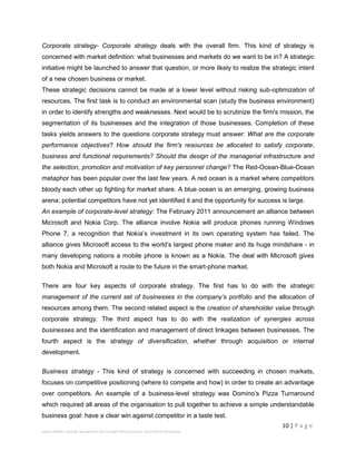 10 | P a g e
Stevens Maleka: Strategic Management And Strategic Planning Process: South African Perspective
Corporate strategy- Corporate strategy deals with the overall firm. This kind of strategy is
concerned with market definition: what businesses and markets do we want to be in? A strategic
initiative might be launched to answer that question, or more likely to realize the strategic intent
of a new chosen business or market.
These strategic decisions cannot be made at a lower level without risking sub-optimization of
resources. The first task is to conduct an environmental scan (study the business environment)
in order to identify strengths and weaknesses. Next would be to scrutinize the firm's mission, the
segmentation of its businesses and the integration of those businesses. Completion of these
tasks yields answers to the questions corporate strategy must answer: What are the corporate
performance objectives? How should the firm's resources be allocated to satisfy corporate,
business and functional requirements? Should the design of the managerial infrastructure and
the selection, promotion and motivation of key personnel change? The Red-Ocean-Blue-Ocean
metaphor has been popular over the last few years. A red ocean is a market where competitors
bloody each other up fighting for market share. A blue ocean is an emerging, growing business
arena; potential competitors have not yet identified it and the opportunity for success is large.
An example of corporate-level strategy: The February 2011 announcement an alliance between
Microsoft and Nokia Corp. The alliance involve Nokia will produce phones running Windows
Phone 7, a recognition that Nokia’s investment in its own operating system has failed. The
alliance gives Microsoft access to the world’s largest phone maker and its huge mindshare - in
many developing nations a mobile phone is known as a Nokia. The deal with Microsoft gives
both Nokia and Microsoft a route to the future in the smart-phone market.
There are four key aspects of corporate strategy. The first has to do with the strategic
management of the current set of businesses in the company’s portfolio and the allocation of
resources among them. The second related aspect is the creation of shareholder value through
corporate strategy. The third aspect has to do with the realization of synergies across
businesses and the identification and management of direct linkages between businesses. The
fourth aspect is the strategy of diversification, whether through acquisition or internal
development.
Business strategy - This kind of strategy is concerned with succeeding in chosen markets,
focuses on competitive positioning (where to compete and how) in order to create an advantage
over competitors. An example of a business-level strategy was Domino’s Pizza Turnaround
which required all areas of the organisation to pull together to achieve a simple understandable
business goal: have a clear win against competitor in a taste test.
 